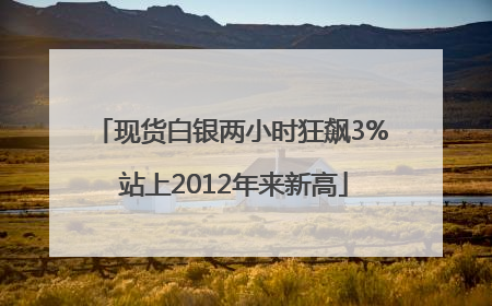 现货白银两小时狂飙3% 站上2012年来新高